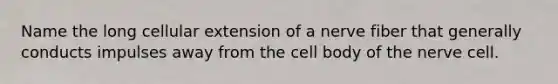 Name the long cellular extension of a nerve fiber that generally conducts impulses away from the cell body of the nerve cell.