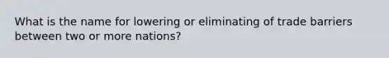 What is the name for lowering or eliminating of trade barriers between two or more nations?