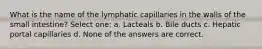 What is the name of the lymphatic capillaries in the walls of the small intestine? Select one: a. Lacteals b. Bile ducts c. Hepatic portal capillaries d. None of the answers are correct.