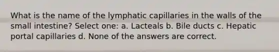 What is the name of the lymphatic capillaries in the walls of the small intestine? Select one: a. Lacteals b. Bile ducts c. Hepatic portal capillaries d. None of the answers are correct.