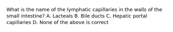 What is the name of the lymphatic capillaries in the walls of the small intestine? A. Lacteals B. Bile ducts C. Hepatic portal capillaries D. None of the above is correct