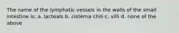 The name of the lymphatic vessels in the walls of the small intestine is: a. lacteals b. cisterna chili c. villi d. none of the above