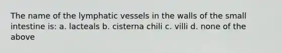 The name of the lymphatic vessels in the walls of the small intestine is: a. lacteals b. cisterna chili c. villi d. none of the above