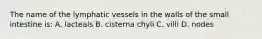 The name of the lymphatic vessels in the walls of the small intestine is: A. lacteals B. cisterna chyli C. villi D. nodes