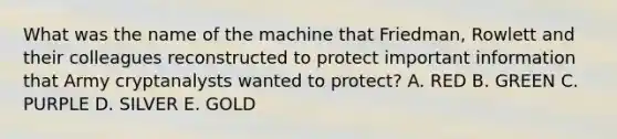 What was the name of the machine that Friedman, Rowlett and their colleagues reconstructed to protect important information that Army cryptanalysts wanted to protect? A. RED B. GREEN C. PURPLE D. SILVER E. GOLD