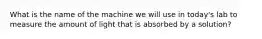 What is the name of the machine we will use in today's lab to measure the amount of light that is absorbed by a solution?