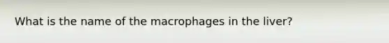 What is the name of the macrophages in the liver?