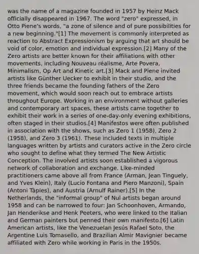 was the name of a magazine founded in 1957 by Heinz Mack officially disappeared in 1967. The word "zero" expressed, in Otto Piene's words, "a zone of silence and of pure possibilities for a new beginning."[1] The movement is commonly interpreted as reaction to Abstract Expressionism by arguing that art should be void of color, emotion and individual expression.[2] Many of the Zero artists are better known for their affiliations with other movements, including Nouveau réalisme, Arte Povera, Minimalism, Op Art and Kinetic art.[3] Mack and Piene invited artists like Günther Uecker to exhibit in their studio, and the three friends became the founding fathers of the Zero movement, which would soon reach out to embrace artists throughout Europe. Working in an environment without galleries and contemporary art spaces, these artists came together to exhibit their work in a series of one-day-only evening exhibitions, often staged in their studios.[4] Manifestos were often published in association with the shows, such as Zero 1 (1958), Zero 2 (1958), and Zero 3 (1961). These included texts in multiple languages written by artists and curators active in the Zero circle who sought to define what they termed The New Artistic Conception. The involved artists soon established a vigorous network of collaboration and exchange. Like-minded practitioners came above all from France (Arman, Jean Tinguely, and Yves Klein), Italy (Lucio Fontana and Piero Manzoni), Spain (Antoni Tàpies), and Austria (Arnulf Rainer).[5] In the Netherlands, the "informal group" of Nul artists began around 1958 and can be narrowed to four: Jan Schoonhoven, Armando, Jan Henderikse and Henk Peeters, who were linked to the Italian and German painters but penned their own manifesto.[6] Latin American artists, like the Venezuelan Jesús Rafael Soto, the Argentine Luis Tomasello, and Brazilian Almir Mavignier became affiliated with Zero while working in Paris in the 1950s.