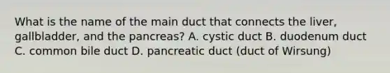 What is the name of the main duct that connects the liver, gallbladder, and <a href='https://www.questionai.com/knowledge/kITHRba4Cd-the-pancreas' class='anchor-knowledge'>the pancreas</a>? A. cystic duct B. duodenum duct C. common bile duct D. pancreatic duct (duct of Wirsung)