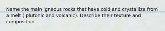 Name the main igneous rocks that have cold and crystallize from a melt ( plutonic and volcanic). Describe their texture and composition