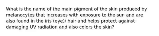 What is the name of the main pigment of the skin produced by melanocytes that increases with exposure to the sun and are also found in the iris (eye)/ hair and helps protect against damaging UV radiation and also colors the skin?