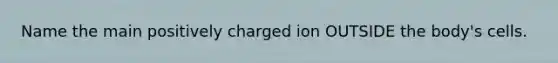 Name the main positively charged ion OUTSIDE the body's cells.