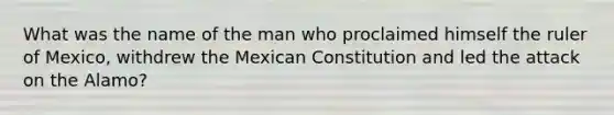 What was the name of the man who proclaimed himself the ruler of Mexico, withdrew the Mexican Constitution and led the attack on the Alamo?