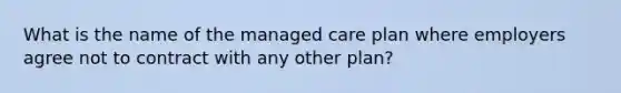 What is the name of the managed care plan where employers agree not to contract with any other plan?