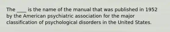 The ____ is the name of the manual that was published in 1952 by the American psychiatric association for the major classification of psychological disorders in the United States.