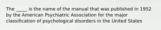 The _____ is the name of the manual that was published in 1952 by the American Psychiatric Association for the major classification of psychological disorders in the United States