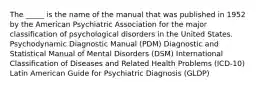 The _____ is the name of the manual that was published in 1952 by the American Psychiatric Association for the major classification of psychological disorders in the United States. Psychodynamic Diagnostic Manual (PDM) Diagnostic and Statistical Manual of Mental Disorders (DSM) International Classification of Diseases and Related Health Problems (ICD-10) Latin American Guide for Psychiatric Diagnosis (GLDP)