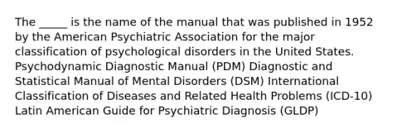 The _____ is the name of the manual that was published in 1952 by the American Psychiatric Association for the major classification of psychological disorders in the United States. Psychodynamic Diagnostic Manual (PDM) Diagnostic and Statistical Manual of Mental Disorders (DSM) International Classification of Diseases and Related Health Problems (ICD-10) Latin American Guide for Psychiatric Diagnosis (GLDP)