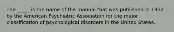 The _____ is the name of the manual that was published in 1952 by the American Psychiatric Association for the major classification of psychological disorders in the United States.