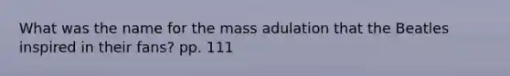 What was the name for the mass adulation that the Beatles inspired in their fans? pp. 111