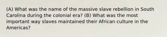 (A) What was the name of the massive slave rebellion in South Carolina during the colonial era? (B) What was the most important way slaves maintained their African culture in the Americas?