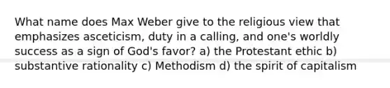 What name does Max Weber give to the religious view that emphasizes asceticism, duty in a calling, and one's worldly success as a sign of God's favor? a) the Protestant ethic b) substantive rationality c) Methodism d) the spirit of capitalism