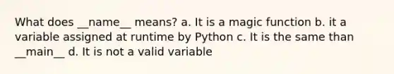 What does __name__ means? a. It is a magic function b. it a variable assigned at runtime by Python c. It is the same than __main__ d. It is not a valid variable