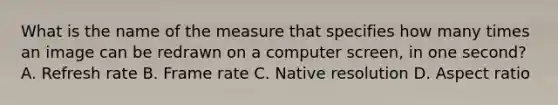 What is the name of the measure that specifies how many times an image can be redrawn on a computer screen, in one second? A. Refresh rate B. Frame rate C. Native resolution D. Aspect ratio