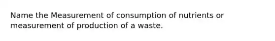 Name the Measurement of consumption of nutrients or measurement of production of a waste.