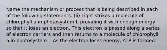 Name the mechanism or process that is being described in each of the following statements. (ii) Light strikes a molecule of chlorophyll a in photosystem I, providing it with enough energy so that it loses an electron. This electron is passed along a series of electron carriers and then returns to a molecule of chlorophyll a in photosystem I. As the electron loses energy, ATP is formed.