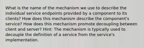 What is the name of the mechanism we use to describe the individual service endpoints provided by a component to its clients? How does this mechanism describe the component's service? How does this mechanism promote decoupling between client and server? Hint: The mechanism is typically used to decouple the definition of a service from the service's implementation.