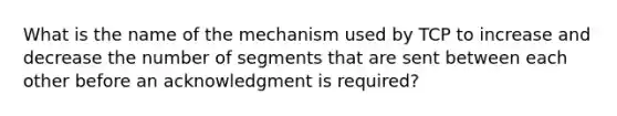 What is the name of the mechanism used by TCP to increase and decrease the number of segments that are sent between each other before an acknowledgment is required?