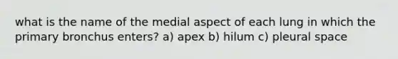 what is the name of the medial aspect of each lung in which the primary bronchus enters? a) apex b) hilum c) pleural space