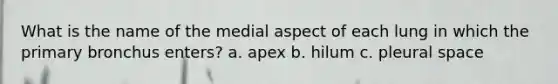 What is the name of the medial aspect of each lung in which the primary bronchus enters? a. apex b. hilum c. pleural space