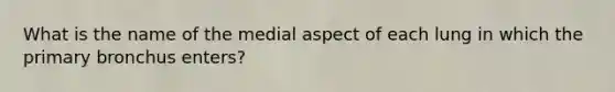 What is the name of the medial aspect of each lung in which the primary bronchus enters?