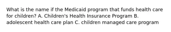 What is the name if the Medicaid program that funds health care for children? A. Children's Health Insurance Program B. adolescent health care plan C. children managed care program