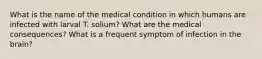 What is the name of the medical condition in which humans are infected with larval T. solium? What are the medical consequences? What is a frequent symptom of infection in the brain?