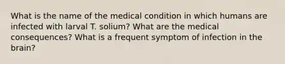 What is the name of the medical condition in which humans are infected with larval T. solium? What are the medical consequences? What is a frequent symptom of infection in <a href='https://www.questionai.com/knowledge/kLMtJeqKp6-the-brain' class='anchor-knowledge'>the brain</a>?