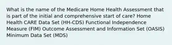 What is the name of the Medicare Home Health Assessment that is part of the initial and comprehensive start of care? Home Health CARE Data Set (HH-CDS) Functional Independence Measure (FIM) Outcome Assessment and Information Set (OASIS) Minimum Data Set (MDS)