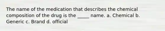 The name of the medication that describes the chemical composition of the drug is the _____ name. a. Chemical b. Generic c. Brand d. official