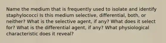 Name the medium that is frequently used to isolate and identify staphylococci Is this medium selective, differential, both, or neither? What is the selective agent, if any? What does it select for? What is the differential agent, if any? What physiological characteristic does it reveal?