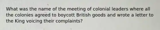 What was the name of the meeting of colonial leaders where all the colonies agreed to boycott British goods and wrote a letter to the King voicing their complaints?