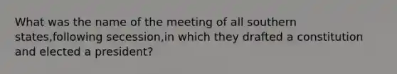 What was the name of the meeting of all southern states,following secession,in which they drafted a constitution and elected a president?