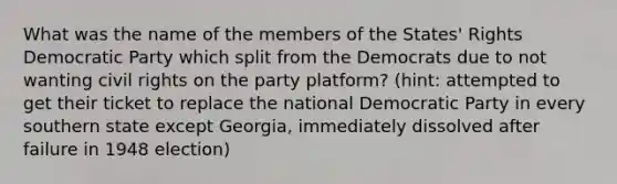 What was the name of the members of the States' Rights Democratic Party which split from the Democrats due to not wanting civil rights on the party platform? (hint: attempted to get their ticket to replace the national Democratic Party in every southern state except Georgia, immediately dissolved after failure in 1948 election)