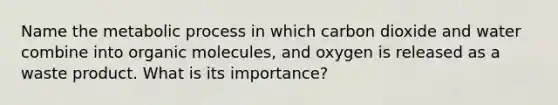 Name the metabolic process in which carbon dioxide and water combine into organic molecules, and oxygen is released as a waste product. What is its importance?