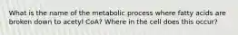 What is the name of the metabolic process where fatty acids are broken down to acetyl CoA? Where in the cell does this occur?