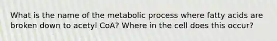 What is the name of the metabolic process where fatty acids are broken down to acetyl CoA? Where in the cell does this occur?