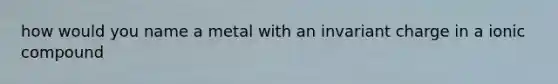 how would you name a metal with an invariant charge in a ionic compound