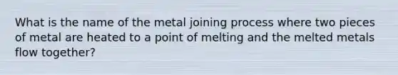 What is the name of the metal joining process where two pieces of metal are heated to a point of melting and the melted metals flow together?