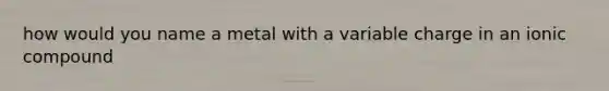 how would you name a metal with a variable charge in an ionic compound